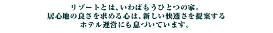 リゾートとは、いわばもうひとつの家。居心地の良さを求める心は、新しい快適さを提案するホテル運営にも息づいています。