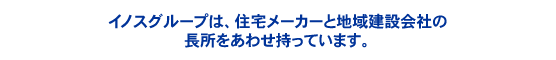 イノスグループは、住宅メーカーと地域建設会社の長所をあわせ持っています。