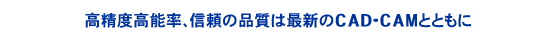 高精度・高能率。信頼の品質は最新のCAD-CAMとともに