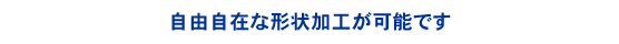 自由自在な形状加工が可能です。